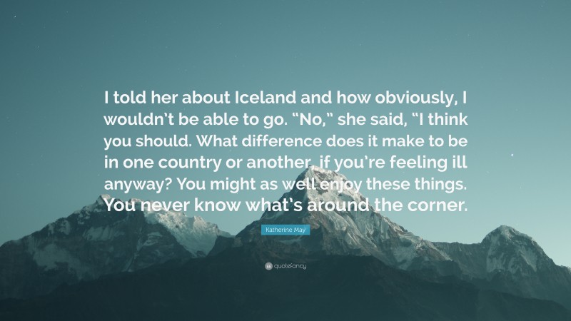 Katherine May Quote: “I told her about Iceland and how obviously, I wouldn’t be able to go. “No,” she said, “I think you should. What difference does it make to be in one country or another, if you’re feeling ill anyway? You might as well enjoy these things. You never know what’s around the corner.”