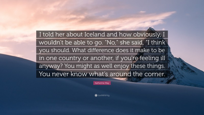 Katherine May Quote: “I told her about Iceland and how obviously, I wouldn’t be able to go. “No,” she said, “I think you should. What difference does it make to be in one country or another, if you’re feeling ill anyway? You might as well enjoy these things. You never know what’s around the corner.”