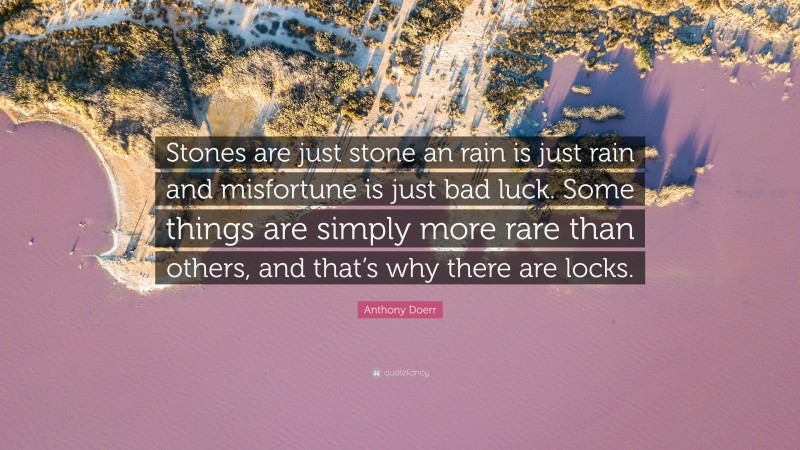 Anthony Doerr Quote: “Stones are just stone an rain is just rain and misfortune is just bad luck. Some things are simply more rare than others, and that’s why there are locks.”