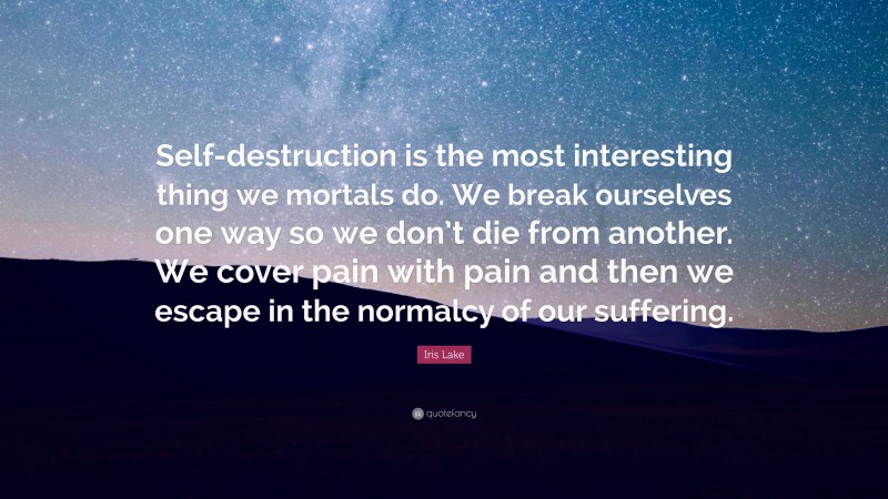 Iris Lake Quote: “Self-destruction is the most interesting thing we mortals do. We break ourselves one way so we don’t die from another. We cover pain with pain and then we escape in the normalcy of our suffering.”