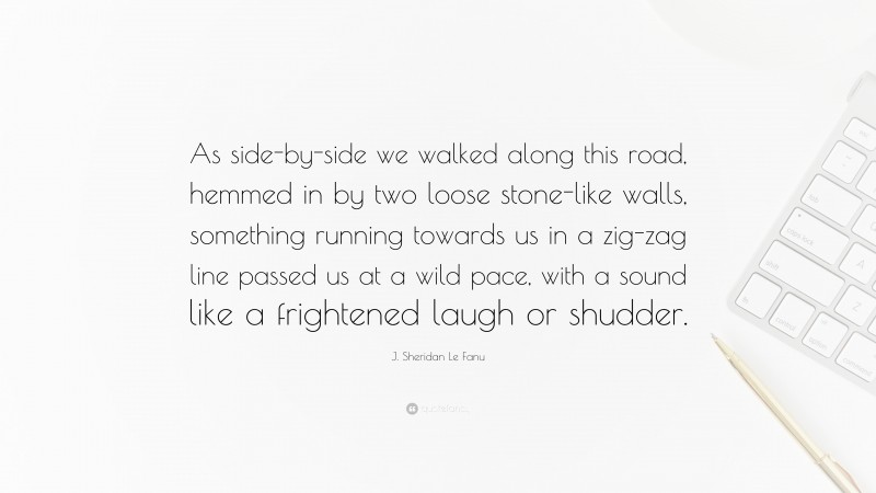 J. Sheridan Le Fanu Quote: “As side-by-side we walked along this road, hemmed in by two loose stone-like walls, something running towards us in a zig-zag line passed us at a wild pace, with a sound like a frightened laugh or shudder.”