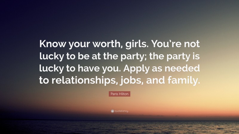 Paris Hilton Quote: “Know your worth, girls. You’re not lucky to be at the party; the party is lucky to have you. Apply as needed to relationships, jobs, and family.”