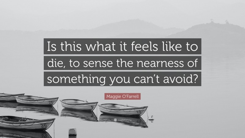 Maggie O'Farrell Quote: “Is this what it feels like to die, to sense the nearness of something you can’t avoid?”