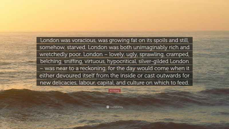 R.F. Kuang Quote: “London was voracious, was growing fat on its spoils and still, somehow, starved. London was both unimaginably rich and wretchedly poor. London – lovely, ugly, sprawling, cramped, belching, sniffing, virtuous, hypocritical, silver-gilded London – was near to a reckoning, for the day would come when it either devoured itself from the inside or cast outwards for new delicacies, labour, capital, and culture on which to feed.”