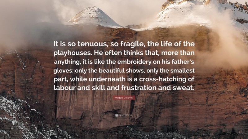 Maggie O'Farrell Quote: “It is so tenuous, so fragile, the life of the playhouses. He often thinks that, more than anything, it is like the embroidery on his father’s gloves: only the beautiful shows, only the smallest part, while underneath is a cross-hatching of labour and skill and frustration and sweat.”