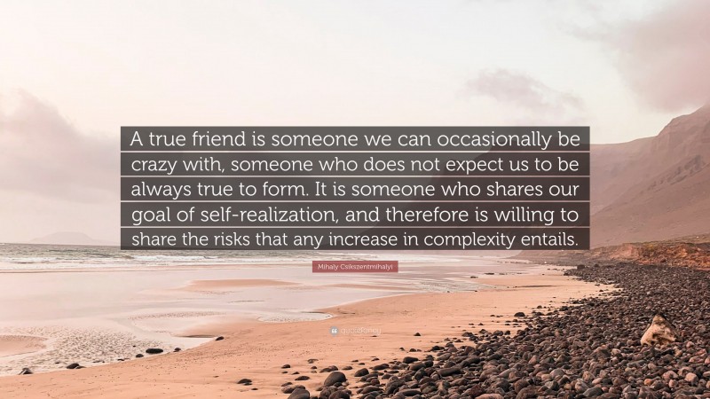 Mihaly Csikszentmihalyi Quote: “A true friend is someone we can occasionally be crazy with, someone who does not expect us to be always true to form. It is someone who shares our goal of self-realization, and therefore is willing to share the risks that any increase in complexity entails.”