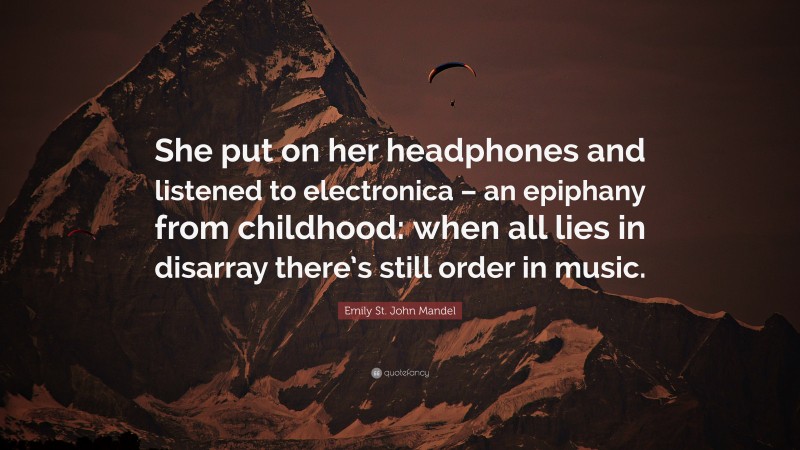 Emily St. John Mandel Quote: “She put on her headphones and listened to electronica – an epiphany from childhood: when all lies in disarray there’s still order in music.”