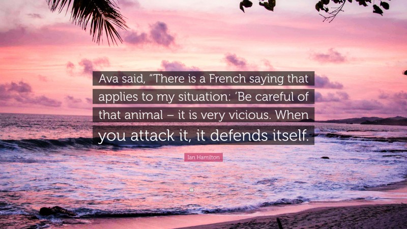Ian Hamilton Quote: “Ava said, “There is a French saying that applies to my situation: ‘Be careful of that animal – it is very vicious. When you attack it, it defends itself.”