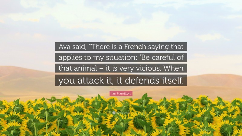 Ian Hamilton Quote: “Ava said, “There is a French saying that applies to my situation: ‘Be careful of that animal – it is very vicious. When you attack it, it defends itself.”