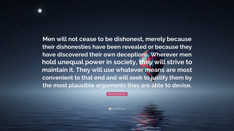 Reinhold Niebuhr Quote: “Men will not cease to be dishonest, merely because their dishonesties have been revealed or because they have discovered their own deceptions. Wherever men hold unequal power in society, they will strive to maintain it. They will use whatever means are most convenient to that end and will seek to justify them by the most plausible arguments they are able to devise.”