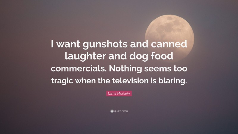 Liane Moriarty Quote: “I want gunshots and canned laughter and dog food commercials. Nothing seems too tragic when the television is blaring.”