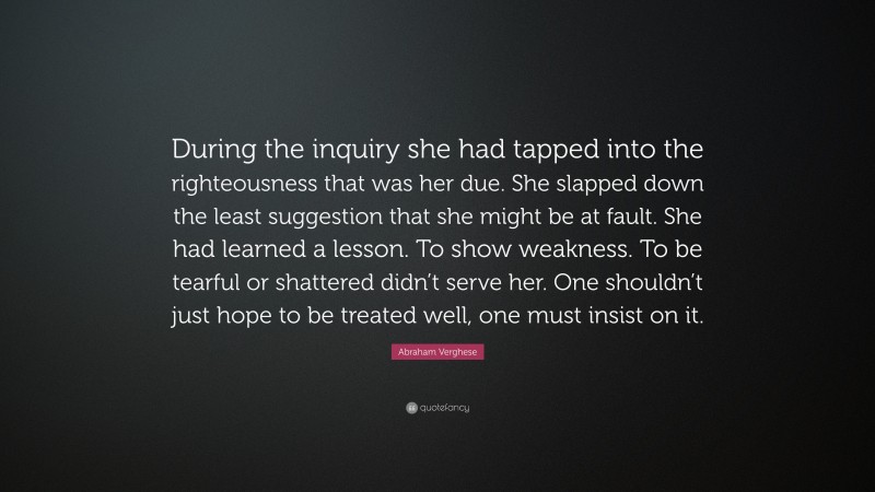 Abraham Verghese Quote: “During the inquiry she had tapped into the righteousness that was her due. She slapped down the least suggestion that she might be at fault. She had learned a lesson. To show weakness. To be tearful or shattered didn’t serve her. One shouldn’t just hope to be treated well, one must insist on it.”