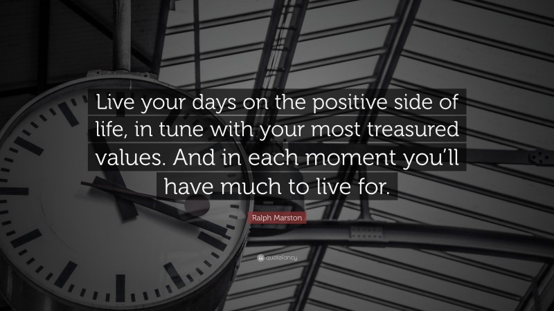 Ralph Marston Quote: “Live your days on the positive side of life, in tune with your most treasured values. And in each moment you’ll have much to live for.”