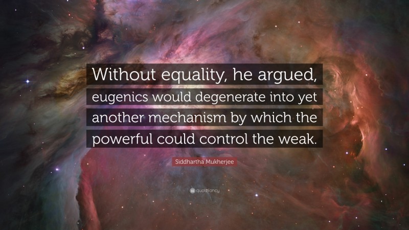 Siddhartha Mukherjee Quote: “Without equality, he argued, eugenics would degenerate into yet another mechanism by which the powerful could control the weak.”