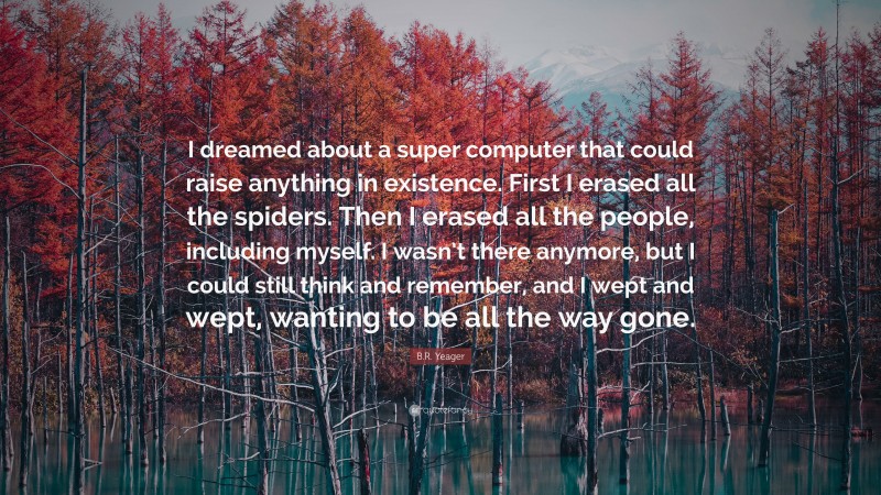 B.R. Yeager Quote: “I dreamed about a super computer that could raise anything in existence. First I erased all the spiders. Then I erased all the people, including myself. I wasn’t there anymore, but I could still think and remember, and I wept and wept, wanting to be all the way gone.”