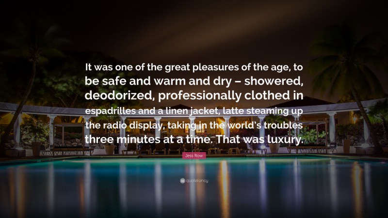 Jess Row Quote: “It was one of the great pleasures of the age, to be safe and warm and dry – showered, deodorized, professionally clothed in espadrilles and a linen jacket, latte steaming up the radio display, taking in the world’s troubles three minutes at a time. That was luxury.”