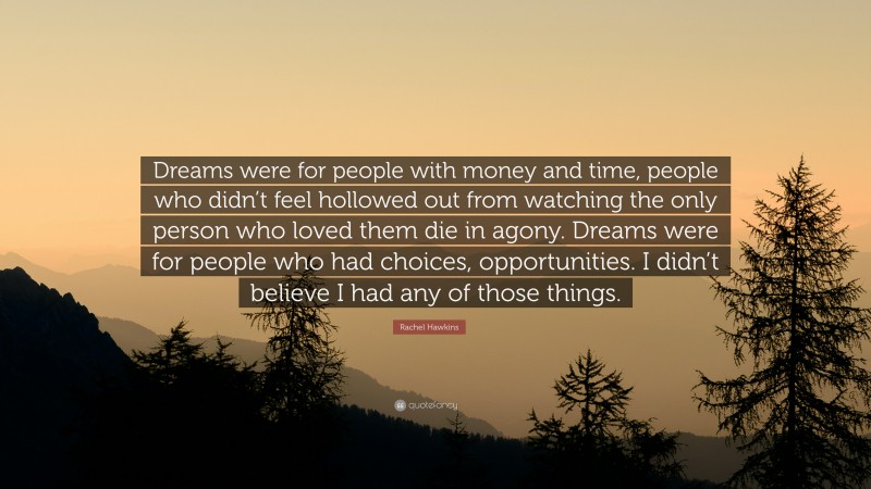 Rachel Hawkins Quote: “Dreams were for people with money and time, people who didn’t feel hollowed out from watching the only person who loved them die in agony. Dreams were for people who had choices, opportunities. I didn’t believe I had any of those things.”