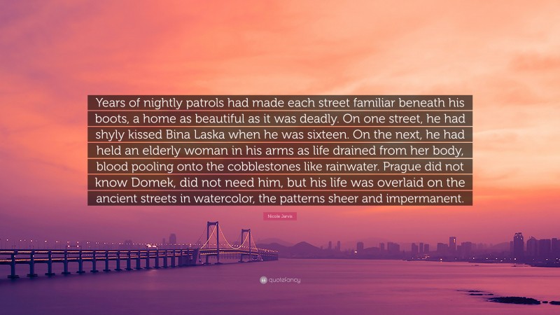 Nicole Jarvis Quote: “Years of nightly patrols had made each street familiar beneath his boots, a home as beautiful as it was deadly. On one street, he had shyly kissed Bina Laska when he was sixteen. On the next, he had held an elderly woman in his arms as life drained from her body, blood pooling onto the cobblestones like rainwater. Prague did not know Domek, did not need him, but his life was overlaid on the ancient streets in watercolor, the patterns sheer and impermanent.”