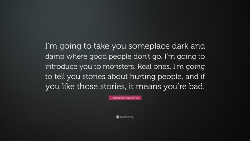 Christopher Buehlman Quote: “I’m going to take you someplace dark and damp where good people don’t go. I’m going to introduce you to monsters. Real ones. I’m going to tell you stories about hurting people, and if you like those stories, it means you’re bad.”