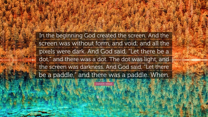 Daniel H. Wilson Quote: “In the beginning God created the screen. And the screen was without form, and void; and all the pixels were dark. And God said, “Let there be a dot,” and there was a dot. The dot was light, and the screen was darkness. And God said, “Let there be a paddle,” and there was a paddle. When.”