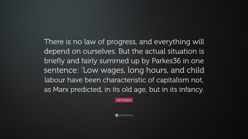 Karl Popper Quote: “There is no law of progress, and everything will depend on ourselves. But the actual situation is briefly and fairly summed up by Parkes36 in one sentence: ‘Low wages, long hours, and child labour have been characteristic of capitalism not, as Marx predicted, in its old age, but in its infancy.”