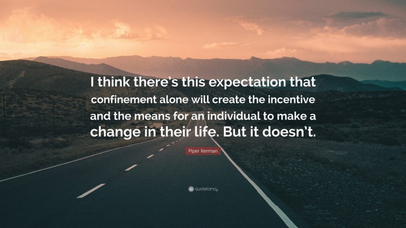 Piper Kerman Quote: “I think there’s this expectation that confinement alone will create the incentive and the means for an individual to make a change in their life. But it doesn’t.”