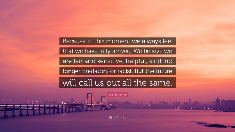 Ann Patchett Quote: “Because in this moment we always feel that we have fully arrived. We believe we are fair and sensitive, helpful, kind, no longer predatory or racist. But the future will call us out all the same.”