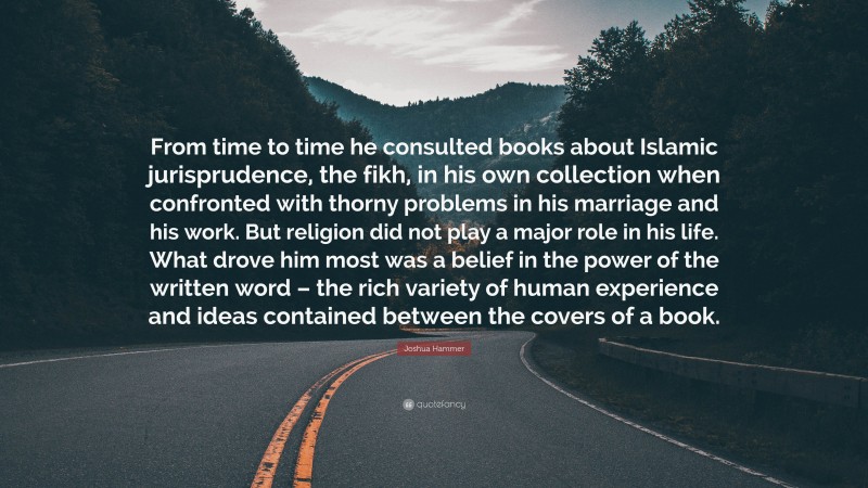 Joshua Hammer Quote: “From time to time he consulted books about Islamic jurisprudence, the fikh, in his own collection when confronted with thorny problems in his marriage and his work. But religion did not play a major role in his life. What drove him most was a belief in the power of the written word – the rich variety of human experience and ideas contained between the covers of a book.”