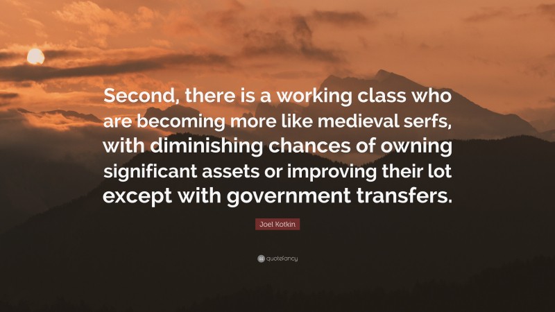 Joel Kotkin Quote: “Second, there is a working class who are becoming more like medieval serfs, with diminishing chances of owning significant assets or improving their lot except with government transfers.”