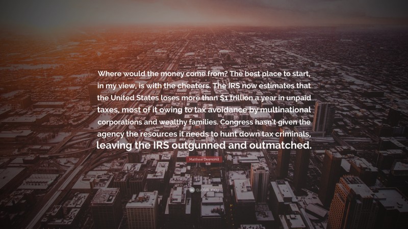 Matthew Desmond Quote: “Where would the money come from? The best place to start, in my view, is with the cheaters. The IRS now estimates that the United States loses more than $1 trillion a year in unpaid taxes, most of it owing to tax avoidance by multinational corporations and wealthy families. Congress hasn’t given the agency the resources it needs to hunt down tax criminals, leaving the IRS outgunned and outmatched.”