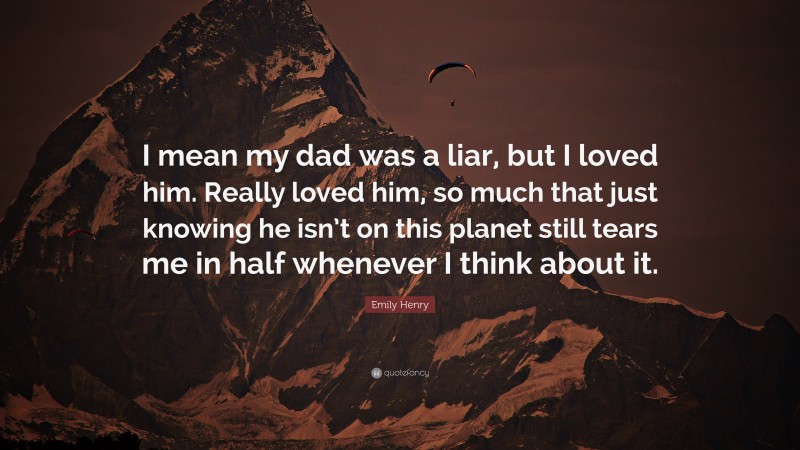 Emily Henry Quote: “I mean my dad was a liar, but I loved him. Really loved him, so much that just knowing he isn’t on this planet still tears me in half whenever I think about it.”