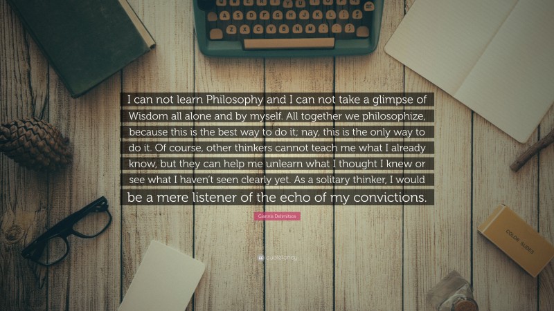 Giannis Delimitsos Quote: “I can not learn Philosophy and I can not take a glimpse of Wisdom all alone and by myself. All together we philosophize, because this is the best way to do it; nay, this is the only way to do it. Of course, other thinkers cannot teach me what I already know, but they can help me unlearn what I thought I knew or see what I haven’t seen clearly yet. As a solitary thinker, I would be a mere listener of the echo of my convictions.”