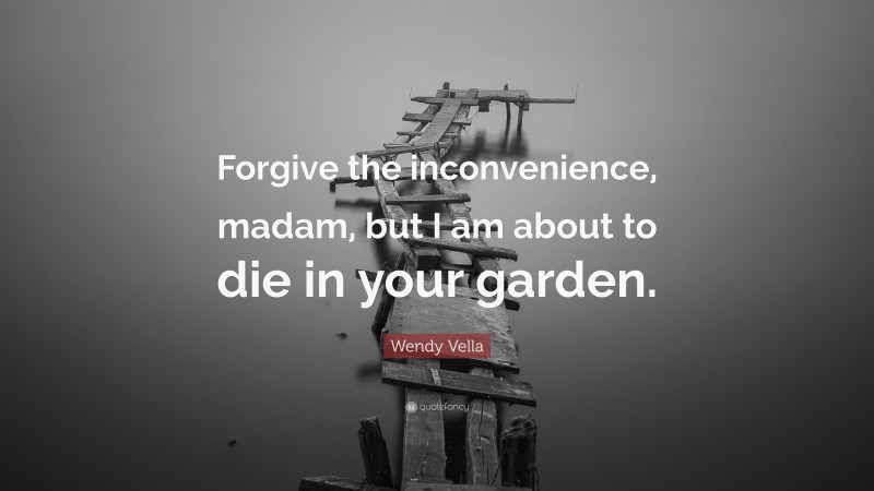 Wendy Vella Quote: “Forgive the inconvenience, madam, but I am about to die in your garden.”