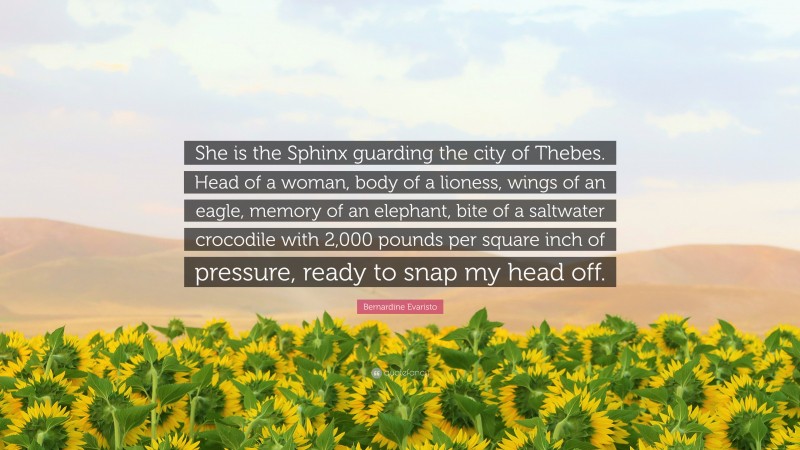 Bernardine Evaristo Quote: “She is the Sphinx guarding the city of Thebes. Head of a woman, body of a lioness, wings of an eagle, memory of an elephant, bite of a saltwater crocodile with 2,000 pounds per square inch of pressure, ready to snap my head off.”