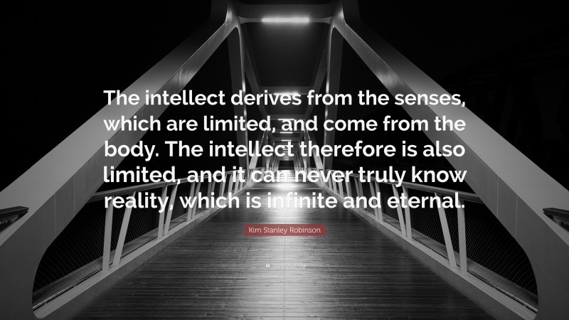 Kim Stanley Robinson Quote: “The intellect derives from the senses, which are limited, and come from the body. The intellect therefore is also limited, and it can never truly know reality, which is infinite and eternal.”