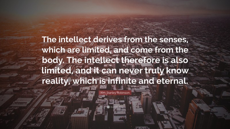 Kim Stanley Robinson Quote: “The intellect derives from the senses, which are limited, and come from the body. The intellect therefore is also limited, and it can never truly know reality, which is infinite and eternal.”