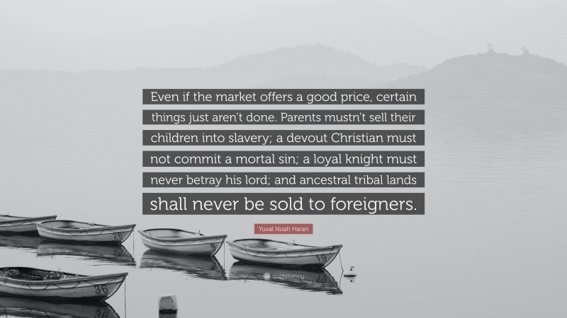 Yuval Noah Harari Quote: “Even if the market offers a good price, certain things just aren’t done. Parents mustn’t sell their children into slavery; a devout Christian must not commit a mortal sin; a loyal knight must never betray his lord; and ancestral tribal lands shall never be sold to foreigners.”