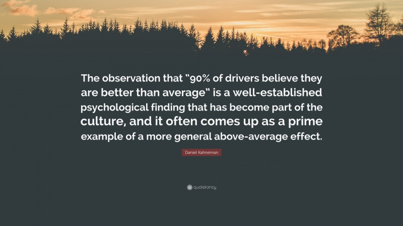 Daniel Kahneman Quote: “The observation that “90% of drivers believe they are better than average” is a well-established psychological finding that has become part of the culture, and it often comes up as a prime example of a more general above-average effect.”
