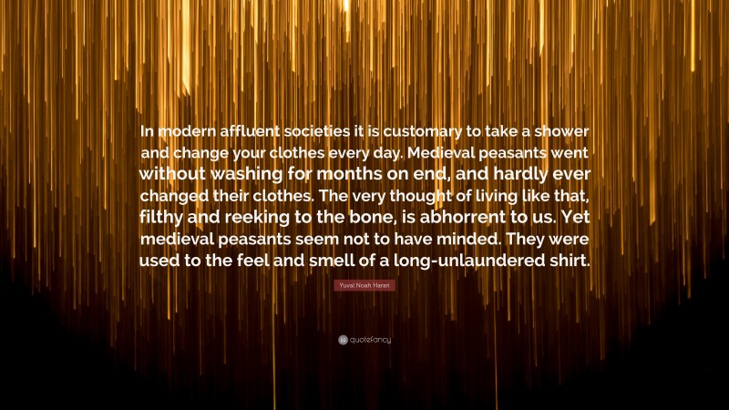 Yuval Noah Harari Quote: “In modern affluent societies it is customary to take a shower and change your clothes every day. Medieval peasants went without washing for months on end, and hardly ever changed their clothes. The very thought of living like that, filthy and reeking to the bone, is abhorrent to us. Yet medieval peasants seem not to have minded. They were used to the feel and smell of a long-unlaundered shirt.”