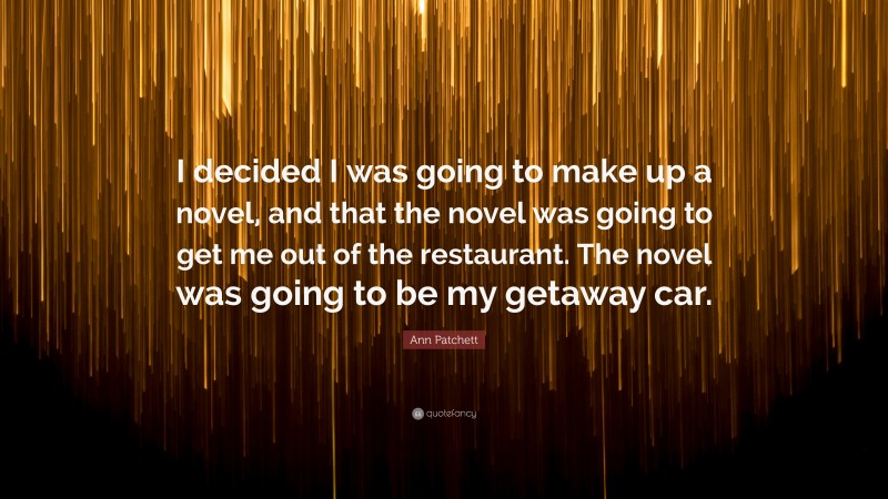 Ann Patchett Quote: “I decided I was going to make up a novel, and that the novel was going to get me out of the restaurant. The novel was going to be my getaway car.”
