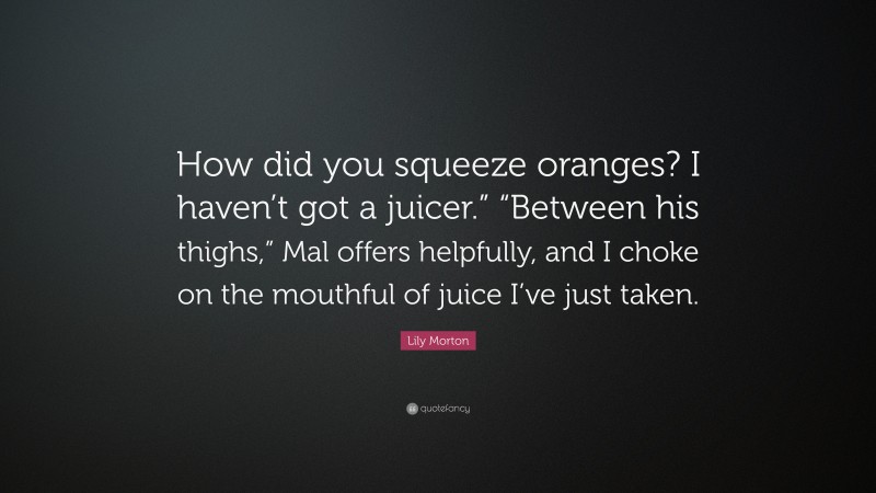 Lily Morton Quote: “How did you squeeze oranges? I haven’t got a juicer.” “Between his thighs,” Mal offers helpfully, and I choke on the mouthful of juice I’ve just taken.”