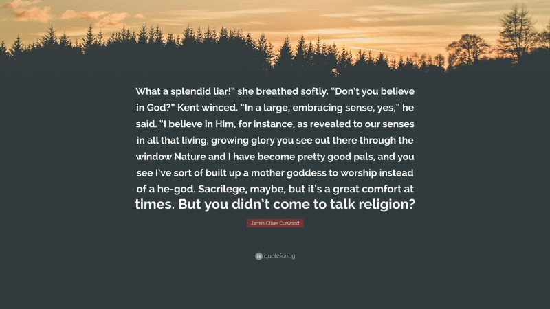 James Oliver Curwood Quote: “What a splendid liar!” she breathed softly. “Don’t you believe in God?” Kent winced. “In a large, embracing sense, yes,” he said. “I believe in Him, for instance, as revealed to our senses in all that living, growing glory you see out there through the window Nature and I have become pretty good pals, and you see I’ve sort of built up a mother goddess to worship instead of a he-god. Sacrilege, maybe, but it’s a great comfort at times. But you didn’t come to talk religion?”