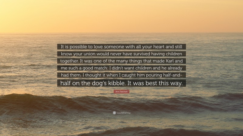 Ann Patchett Quote: “It is possible to love someone with all your heart and still know your union would never have survived having children together. It was one of the many things that made Karl and me such a good match: I didn’t want children and he already had them. I thought it when I caught him pouring half-and-half on the dog’s kibble. It was best this way.”