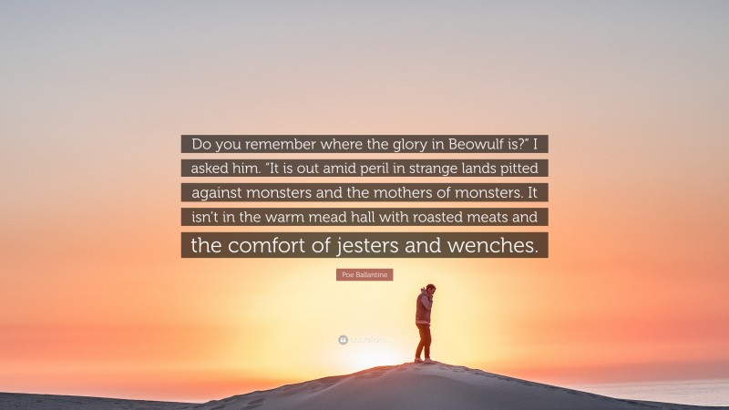 Poe Ballantine Quote: “Do you remember where the glory in Beowulf is?” I asked him. “It is out amid peril in strange lands pitted against monsters and the mothers of monsters. It isn’t in the warm mead hall with roasted meats and the comfort of jesters and wenches.”