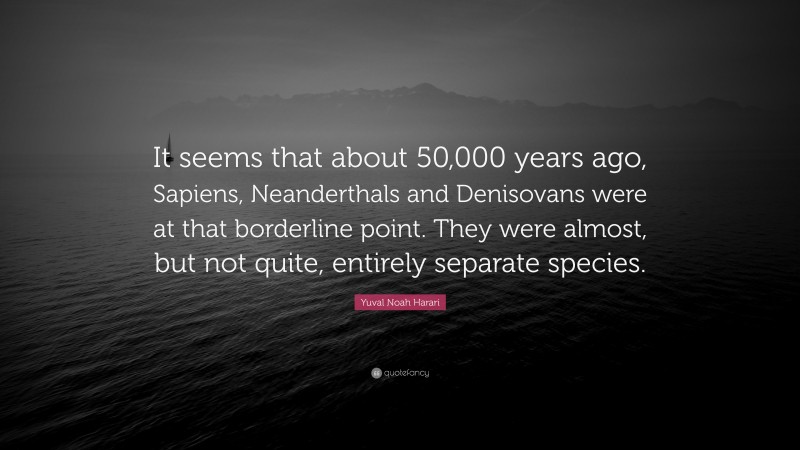 Yuval Noah Harari Quote: “It seems that about 50,000 years ago, Sapiens, Neanderthals and Denisovans were at that borderline point. They were almost, but not quite, entirely separate species.”