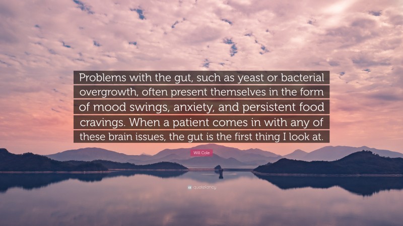 Will Cole Quote: “Problems with the gut, such as yeast or bacterial overgrowth, often present themselves in the form of mood swings, anxiety, and persistent food cravings. When a patient comes in with any of these brain issues, the gut is the first thing I look at.”