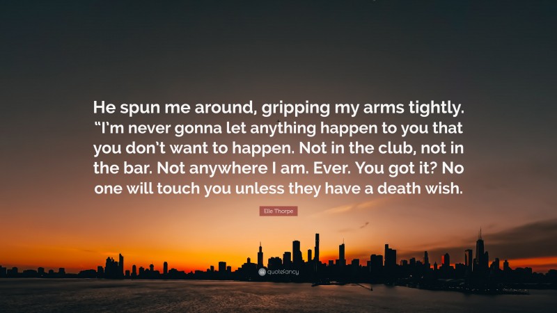 Elle Thorpe Quote: “He spun me around, gripping my arms tightly. “I’m never gonna let anything happen to you that you don’t want to happen. Not in the club, not in the bar. Not anywhere I am. Ever. You got it? No one will touch you unless they have a death wish.”