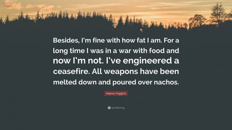 Maeve Higgins Quote: “Besides, I’m fine with how fat I am. For a long time I was in a war with food and now I’m not. I’ve engineered a ceasefire. All weapons have been melted down and poured over nachos.”