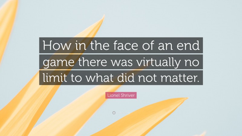 Lionel Shriver Quote: “How in the face of an end game there was virtually no limit to what did not matter.”