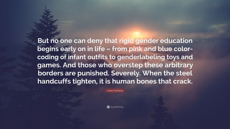 Leslie Feinberg Quote: “But no one can deny that rigid gender education begins early on in life – from pink and blue color-coding of infant outfits to genderlabeling toys and games. And those who overstep these arbitrary borders are punished. Severely. When the steel handcuffs tighten, it is human bones that crack.”